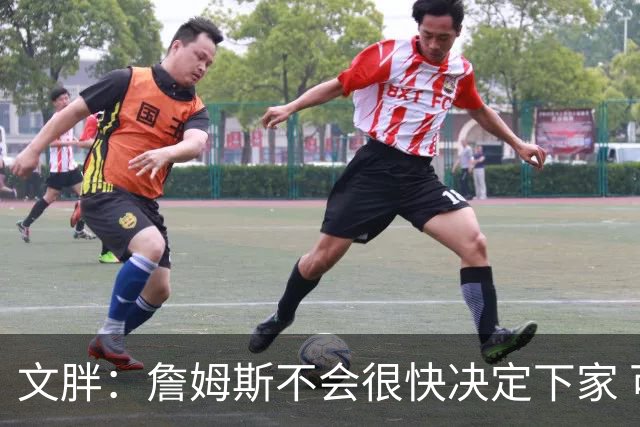 文胖：詹姆斯不会很快决定下家 可能需要时间思考