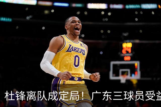 杜锋离队成定局！广东三球员受益巨大 徐昕将回归 2米08新星获重用